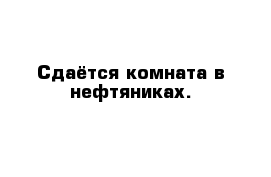 Сдаётся комната в нефтяниках.